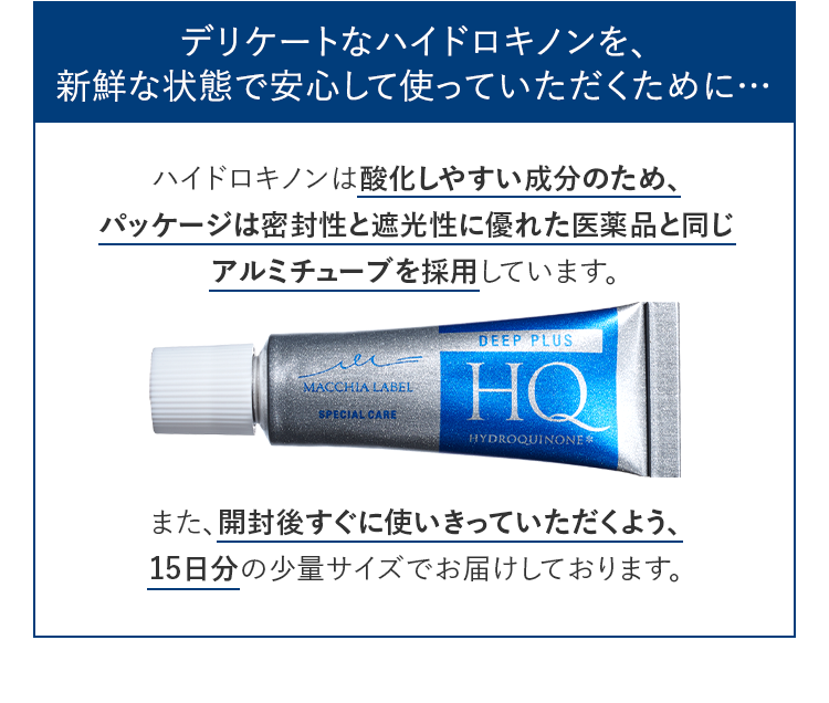 デリケートなハイドロキノンを、新鮮な状態で安心して使っていただくために…ハイドロキノンは酸化しやすい成分のため、パッケージは密封性と遮光性に優れた医薬品と同じアルミチューブを採用しています。また、開封後すぐに使いきっていただくよう、15日分の少量サイズでお届けしております。