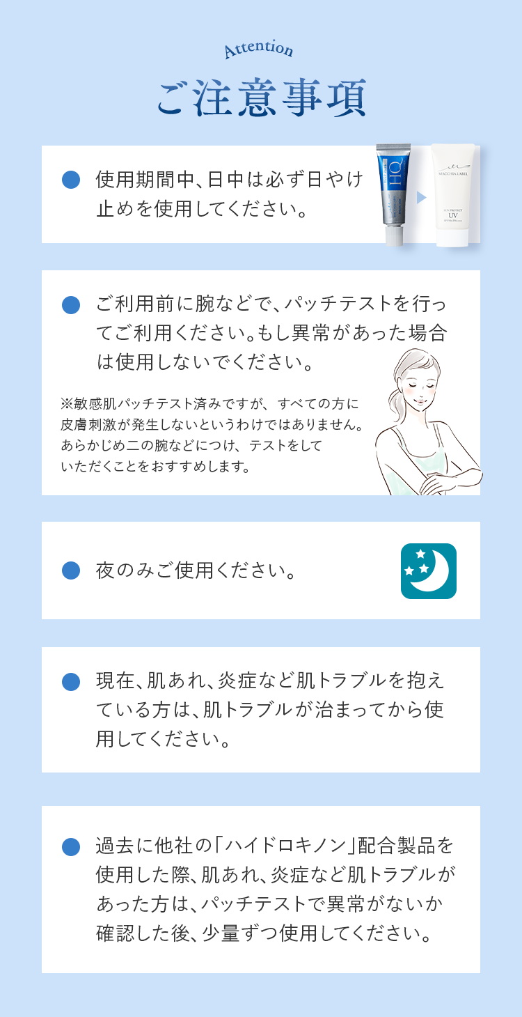 ご注意事項 使用期間中、日中は必ず日やけ止めを使用してください。 ご利用前に腕などで、パッチテストを行ってご利用ください。もし異常があった場合は使用しないでください。 ※敏感肌パッチテスト済みですが、すべての方に
			皮膚刺激が発生しないというわけではありません。あらかじめ二の腕などにつけ、テストをしていただくことをおすすめします。 夜のみご使用ください。 現在、肌あれ、炎症など肌トラブルを抱えている方は、肌トラブルが治まってから使用してください。 過去に他社の「ハイドロキノン」配合製品を使用した際、肌あれ、炎症など肌トラブルがあった方は、パッチテストで異常がないか確認した後、少量ずつ使用してください。