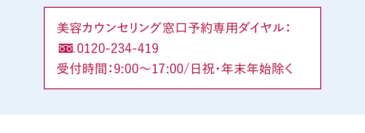 美容カウンセリング予約専用ダイヤル：0120-234-419 受付時間：9:00～17:00/日祝・年末年始除く