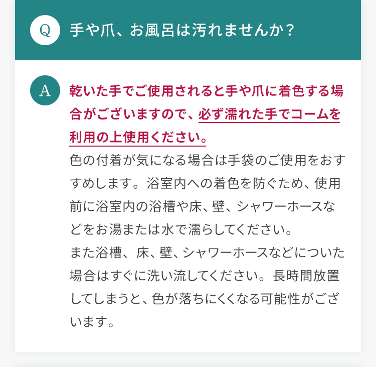 Q.手や爪、お風呂は汚れませんか？ A.乾いた手でご使用されると手や爪に着色する場合がございますので、必ず濡れた手でコームを利用の上使用ください。色の付着が気になる場合は手袋のご使用をおすすめします。浴室内への着色を防ぐため、使用前に浴室内の浴槽や床、壁、シャワーホースなどをお湯または水で濡らしてください。また浴槽、床、壁、シャワーホースなどについた場合はすぐに洗い流してください。長時間放置してしまうと、色が落ちにくくなる可能性がございます。