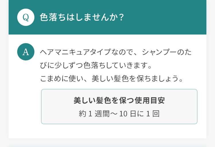 Q.色落ちはしませんか？ A.ヘアマニキュアタイプなので、シャンプーのたびに少しずつ色落ちしていきます。こまめに使い、美しい髪色を保ちましょう。