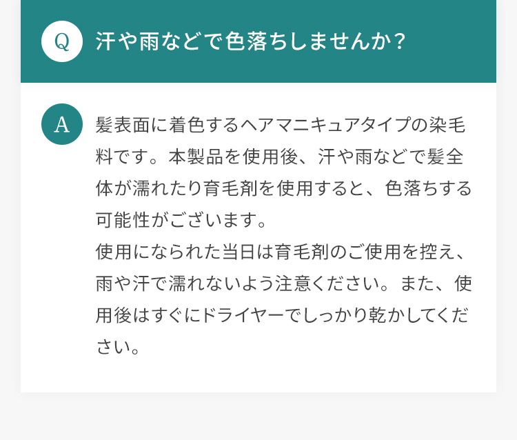 Q.汗や雨などで色落ちしませんか？ A.髪表面に着色するヘアマニキュアタイプの染毛料です。本製品を使用後、汗や雨などで髪全体が濡れたり育毛剤を使用すると、色落ちする可能性がございます。使用になられた当日は育毛剤のご使用を控え、雨や汗で濡れないよう注意ください。また、使用後はすぐにドライヤーでしっかり乾かしてください。