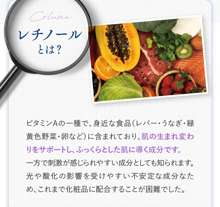 レチノールとは？ | ビタミンAの一種で、身近な食品（レバー・うなぎ・緑黄色野菜・卵など）に含まれており、肌の生まれ変わりをサポートし、ふっくらとした肌に導く成分です。一方で刺激が感じられやすい成分としても知られます。光や酸化の影響を受けやすい不安定な成分なため、これまで化粧品に配合することが困難でした。