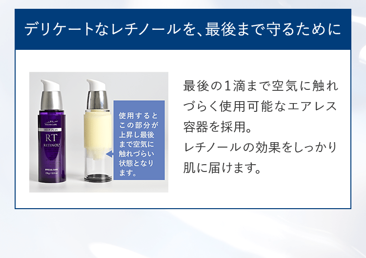 デリケートなレチノールを、最後まで守るために 最後の1滴まで空気に触れづらく使用可能なエアレス容器を採用。レチノールの効果をしっかり肌に届けます。