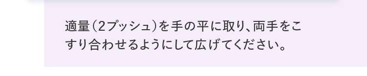 適量（２プッシュ）を手の平に取り、両手をこすり合わせるようにして広げてください。