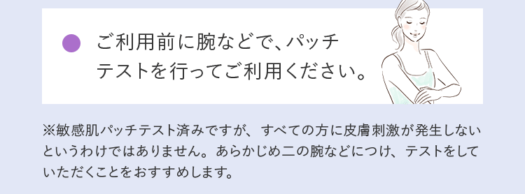 ご利用前に腕などで、パッチテストを行ってご利用ください。 ※敏感肌パッチテスト済みですが、すべての方に皮膚刺激が発生しないというわけではありません。あらかじめ二の腕などにつけ、テストをしていただくことをおすすめします。