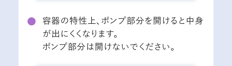 容器の特性上、ポンプ部分を開けると中身が出にくくなります。ポンプ部分は開けないでください。