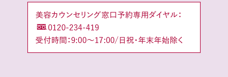 美容カウンセリング窓口予約専用ダイヤル：0120-234-419 受付時間：9:00～17:00/日祝・年末年始除く