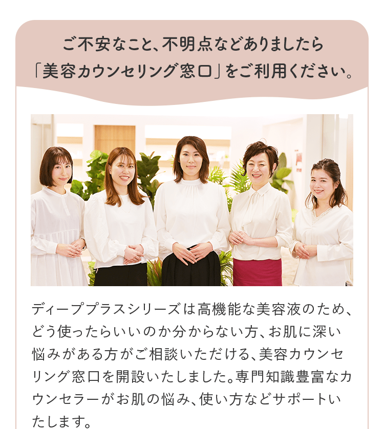 ご不安なこと、不明点などありましたら「美容カウンセリング窓口」をご利用ください。 ディーププラスシリーズは高機能な美容液のため、どう使ったらいいのか分からない方、お肌に深い悩みがある方がご相談いただける、美容カウンセリング窓口を開設いたしました。専門知識豊富なカウンセラーがお肌の悩み、使い方などサポートいたします。