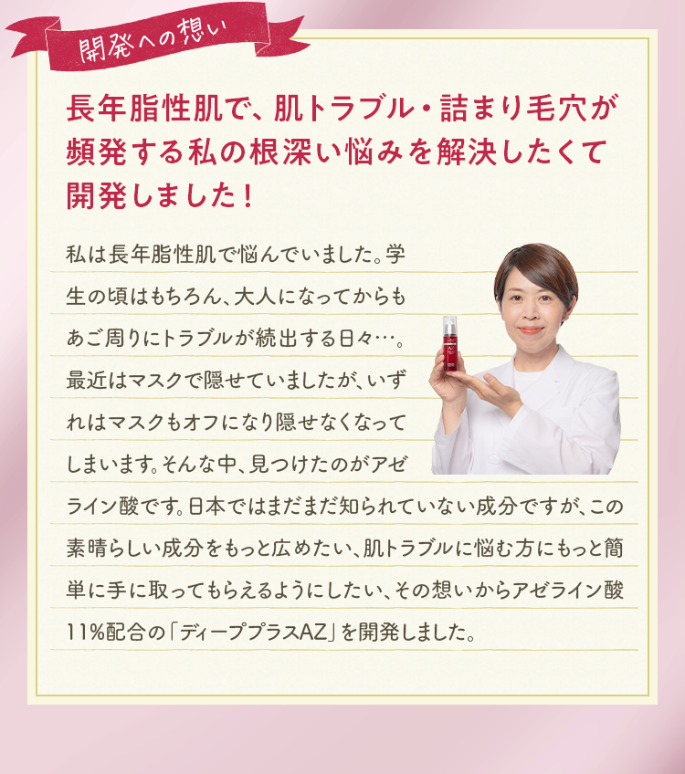 開発への想い 長年脂性肌で、肌トラブル・詰まり毛穴が頻発する私の根深い悩みを解決したくて開発しました！私は長年脂性肌で悩んでいました。学生の頃はもちろん、大人になってからもあご周りにトラブルが続出する日々…。最近はマスクで隠せていましたが、いずれはマスクもオフになり隠せなくなってしまいます。そんな中、見つけたのがアゼライン酸です。日本ではまだまだ知られていない成分ですが、この素晴らしい成分をもっと広めたい、肌トラブルに悩む方にもっと簡単に手に取ってもらえるようにしたい、その想いからアゼライン酸11%配合の「ディーププラスAZ」を開発しました。