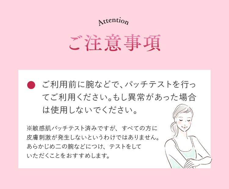 ご注意事項 ご利用前に腕などで、パッチテストを行ってご利用ください。もし異常があった場合は使用しないでください。※敏感肌パッチテスト済みですが、すべての方に皮膚刺激が発生しないというわけではありません。あらかじめ二の腕などにつけ、テストをしていただくことをおすすめします。