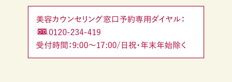 美容カウンセリング窓口予約専用ダイヤル：0120-234-419 受付時間：9:00～17:00/日祝・年末年始除く