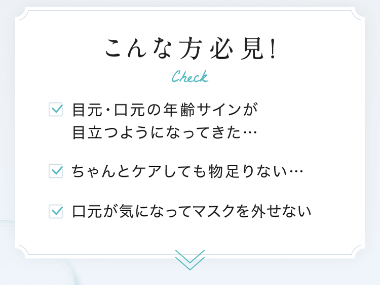 こんな方必見！ ■目元・口元の年齢サインが目立つようになってきた… ■ちゃんとケアしても物足りない… ■口元が気になってマスクを外せない