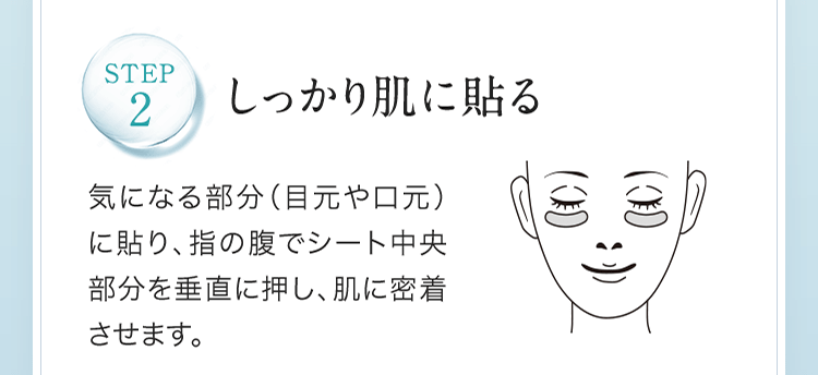 STEP2.しっかり肌に貼る 気になる部分（目元や口元）に貼り、指の腹でシート中央部分を垂直に押し、肌に密着させます。