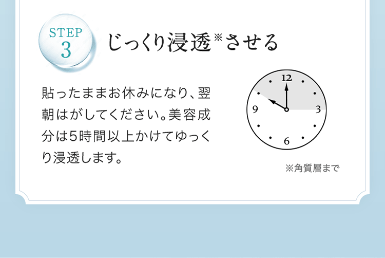 STEP3.じっくり浸透※させる 貼ったままお休みになり、翌朝はがしてください。美容成分は5時間以上かけてゆっくり浸透します。 | ※角質層まで