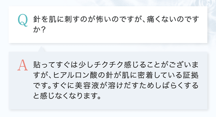 Q.針を肌に刺すのが怖いのですが、痛くないのですか？ A.貼ってすぐは少しチクチク感じることがございますが、ヒアルロン酸の針が肌に密着している証拠です。すぐに美容液が溶けだすためしばらくすると感じなくなります。