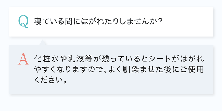 Q.寝ている間にはがれたりしませんか？ A.化粧水や乳液等が残っているとシートがはがれやすくなりますので、よく馴染ませた後にご使用ください。