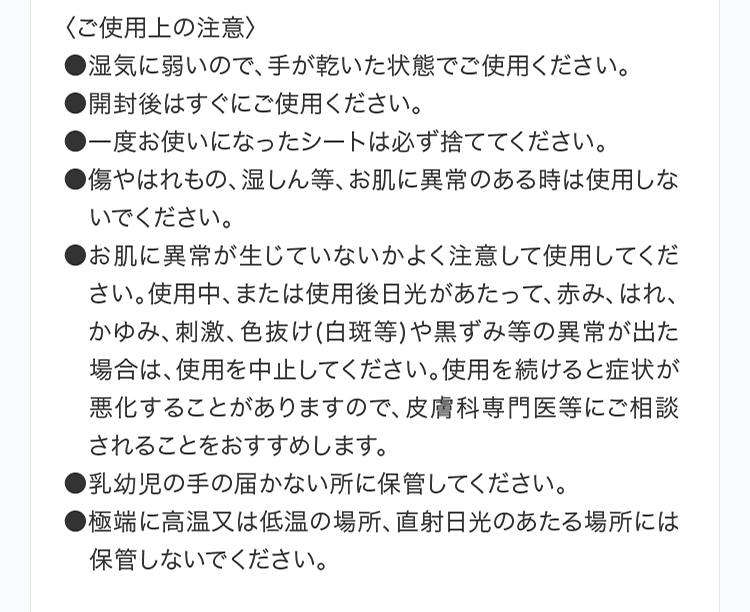 〈ご使用上の注意〉 ●湿気に弱いので、手が乾いた状態でご使用ください。 ●開封後はすぐにご使用ください。 ●一度お使いになったシートは必ず捨ててください。 ●傷やはれもの、湿しん等、お肌に異常のある時は使用しないでください。 ●お肌に異常が生じていないかよく注意して使用してください。使用中、または使用後日光があたって、赤み、はれ、かゆみ、刺激、色抜け(白斑等)や黒ずみ等の異常が出た場合は、使用を中止してください。使用を続けると症状が悪化することがありますので、皮膚科専門医等にご相談されることをおすすめします。 ●乳幼児の手の届かない所に保管してください。 ●極端に高温又は低温の場所、直射日光のあたる場所には保管しないでください。