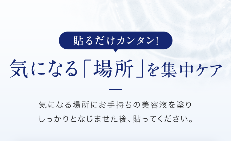 貼るだけカンタン！気になる「場所」を集中ケア 気になる場所にお手持ちの美容液を塗りしっかりとなじませた後、貼ってください。
