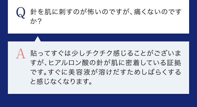 Q.針を肌に刺すのが怖いのですが、痛くないのですか？ A.貼ってすぐは少しチクチク感じることがございますが、ヒアルロン酸の針が肌に密着している証拠です。すぐに美容液が溶けだすためしばらくすると感じなくなります。