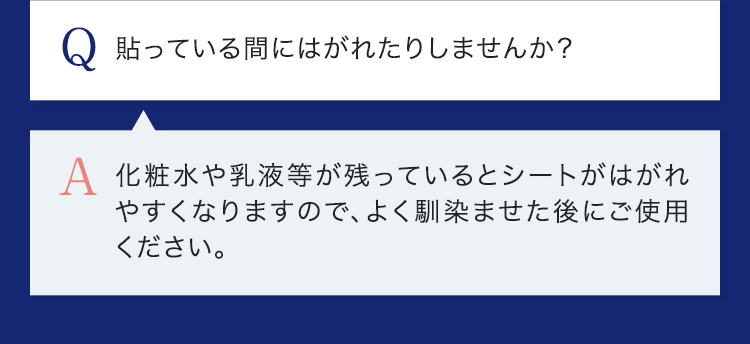 Q.貼っている間にはがれたりしませんか？ A.化粧水や乳液等が残っているとシートがはがれやすくなりますので、よく馴染ませた後にご使用ください。