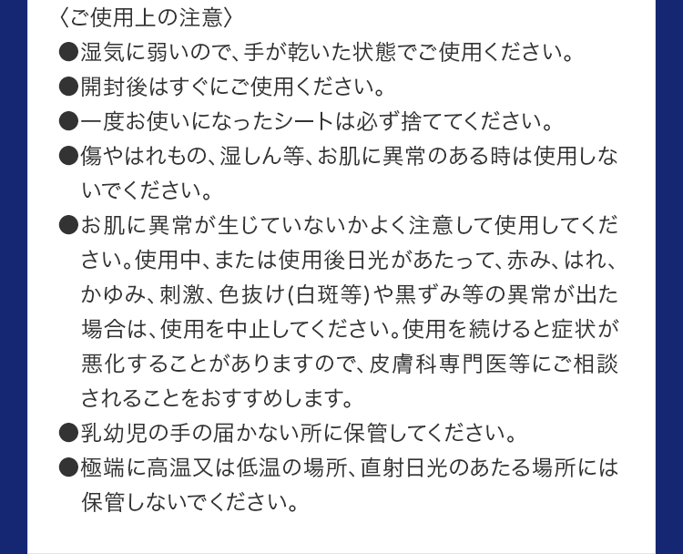 〈ご使用上の注意〉●湿気に弱いので、手が乾いた状態でご使用ください。●開封後はすぐにご使用ください。●一度お使いになったシートは必ず捨ててください。●傷やはれもの、湿しん等、お肌に異常のある時は使用しないでください。
			●お肌に異常が生じていないかよく注意して使用してください。使用中、または使用後日光があたって、赤み、はれ、かゆみ、刺激、色抜け(白斑等)や黒ずみ等の異常が出た場合は、使用を中止してください。使用を続けると症状が悪化することがありますので、皮膚科専門医等にご相談されることをおすすめします。
			●乳幼児の手の届かない所に保管してください。	●極端に高温又は低温の場所、直射日光のあたる場所には保管しないでください。