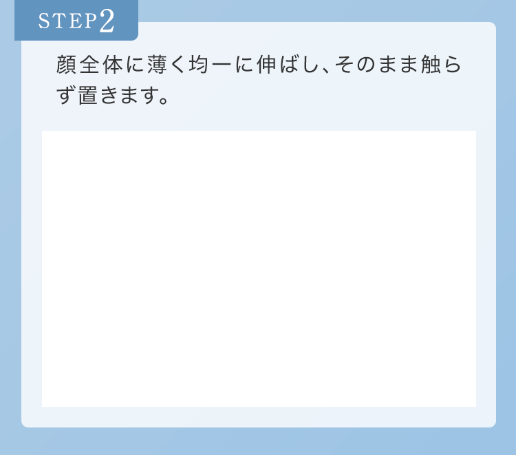 STEP2 顔全体に薄く均一に伸ばし、そのまま触らず置きます。