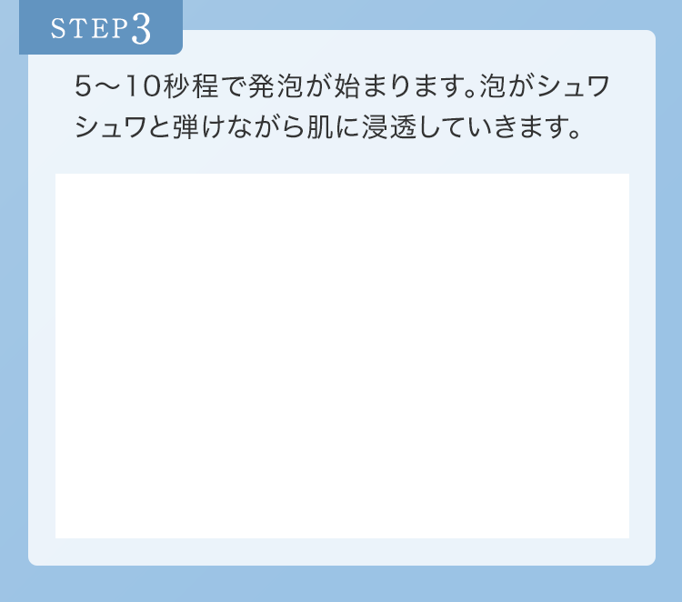 STEP3 5〜10秒程で発泡が始まります。泡がシュワシュワと弾けながら肌に浸透していきます。