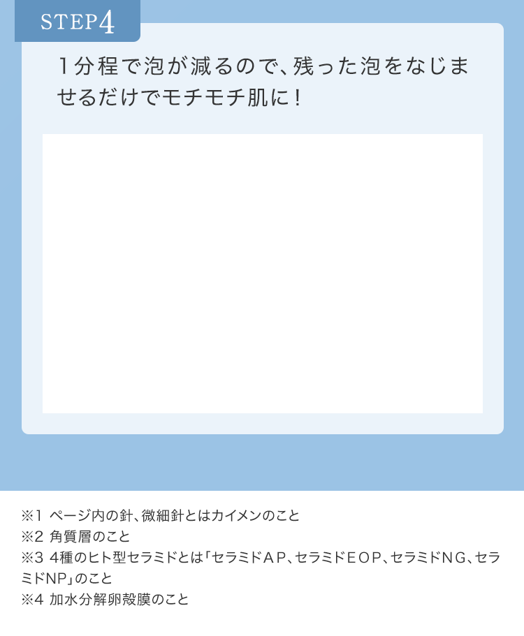 STEP4 1分程で泡が減るので、残った泡をなじませるだけでモチモチ肌に!