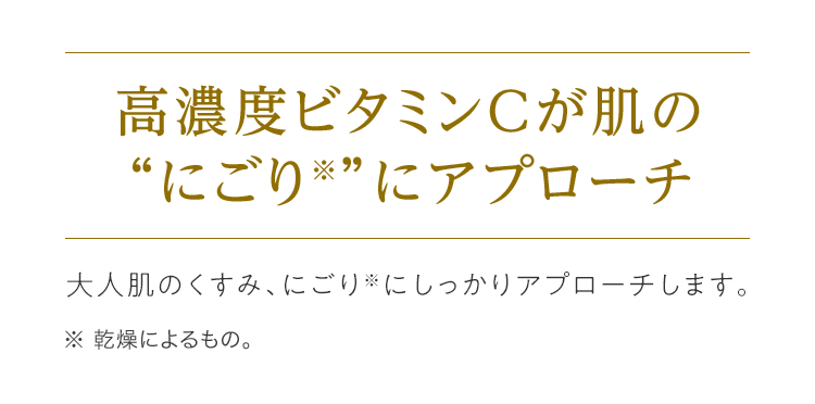 高濃度ビタミンCが肌の“にごり※”にアプローチ 大人肌のくすみ、にごり※にしっかりアプローチします。※ 乾燥によるもの。