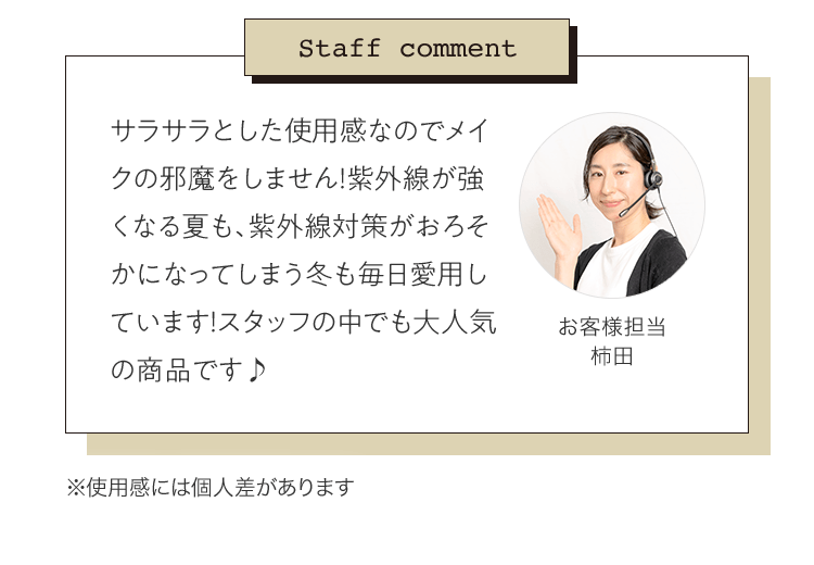 Staff comment 「サラサラとした使用感なのでメイクの邪魔をしません！紫外線が強くなる夏も、紫外線対策がおろそかになってしまう冬も毎日愛用しています！スタッフの中でも大人気の商品です♪」お客様担当 柿田 | ※使用感には個人差があります