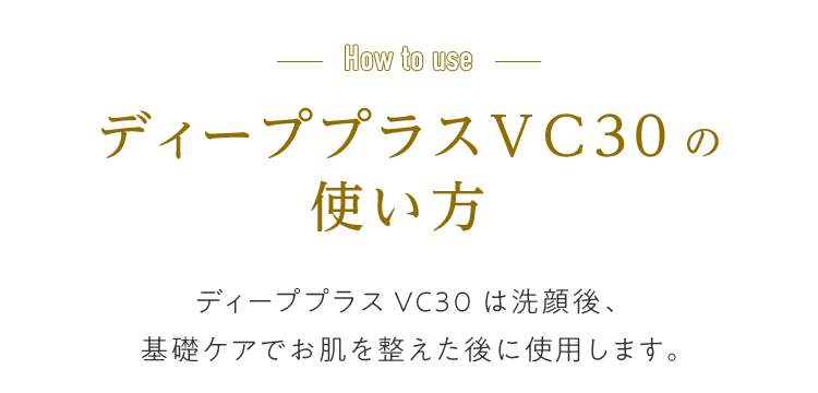 How to use ディーププラスVC30の使い方 ディーププラスVC30は洗顔後、基礎ケアでお肌を整えた後に使用します。