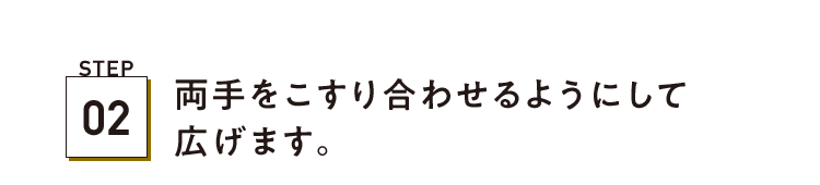 STEP02 両手をこすり合わせるようにして広げます。