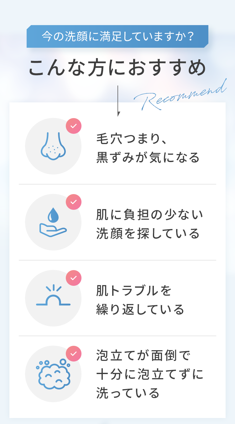 今の洗顔に満足していますか？こんな方におすすめ 毛穴つまり、黒ずみが気になる 肌に負担の少ない洗顔を探している 肌トラブルを繰り返している 泡立てが面倒で十分に泡立てずに洗っている