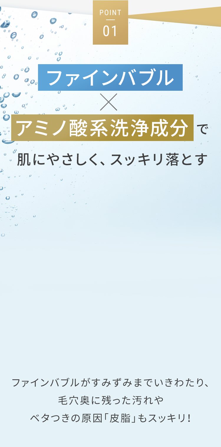 POINT01 ファインバブル×アミノ酸系洗浄成分で肌にやさしく、スッキリ落とす ファインバブルがすみずみまでいきわたり、毛穴奥に残った汚れやベタつきの原因「皮脂」もスッキリ！