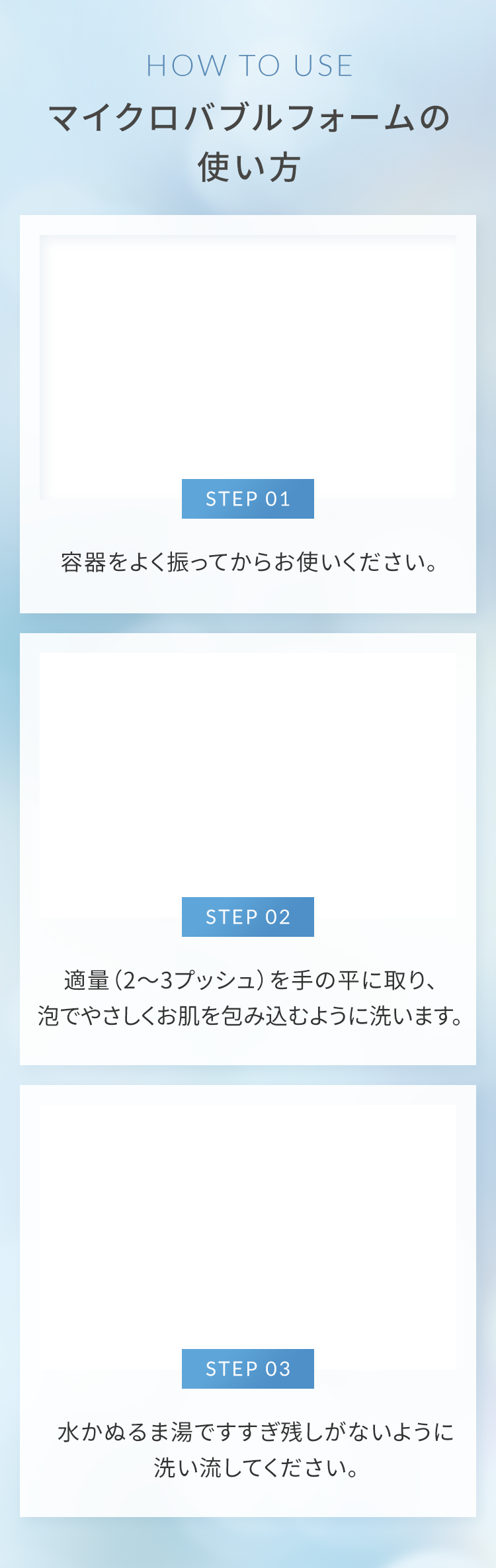 マイクロバブルフォームの使い方 STEP01 容器をよく振ってからお使いください。STEP02 適量（2～3プッシュ）を手の平に取り、泡でやさしくお肌を包み込むように洗います。STEP03 水かぬるま湯ですすぎ残しがないように洗い流してください。