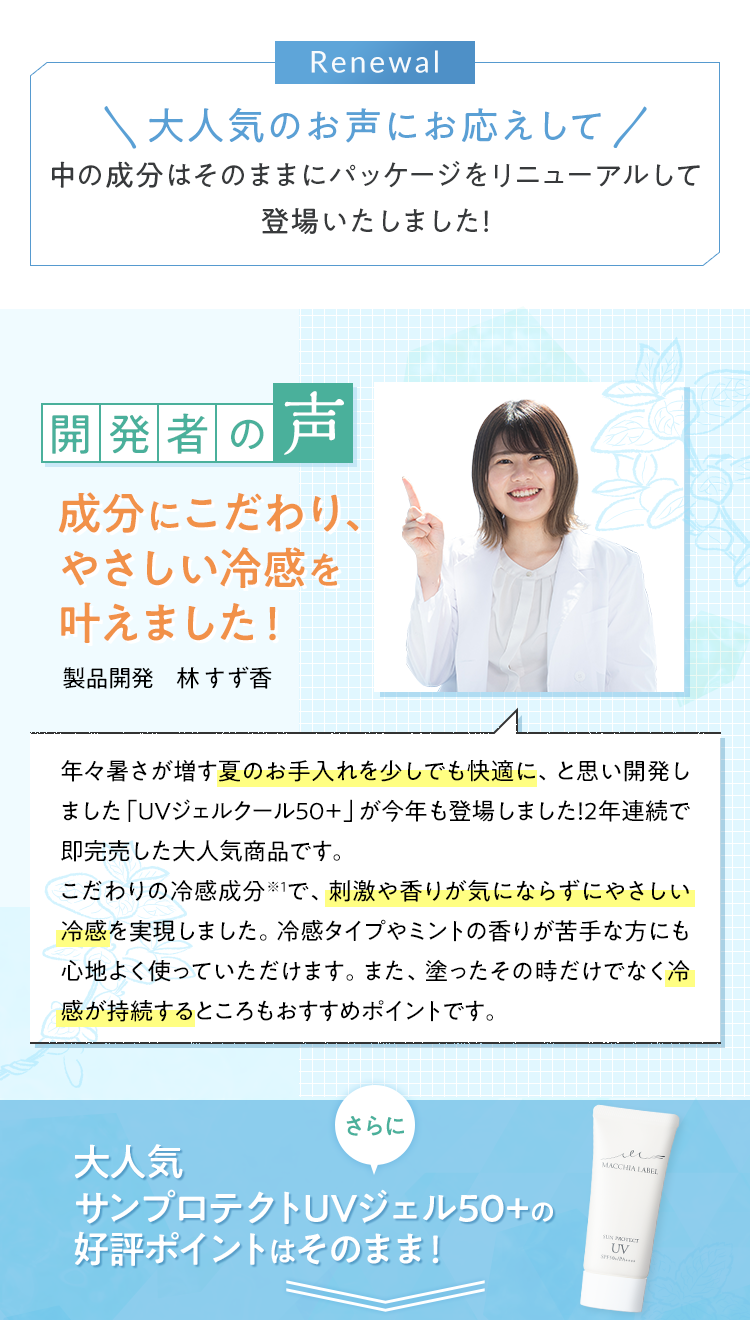 大人気のお声にお応えして中の成分はそのままにパッケージをリニューアルして再登場いたしました！開発者の声 成分にこだわり、やさしい冷感を叶えました！製品開発　林 すず香 年々暑さが増す夏のお手入れを少しでも快適に、と思い開発しました「UVジェルクール50＋」が今年も再登場しました！昨年は約3週間で即完売した大人気商品です。こだわりの冷感成分※1で、刺激や香りが気にならずにやさしい冷感を実現しました。冷感タイプやミントの香りが苦手な方にも心地よく使っていただけます。また、塗ったその時だけでなく冷感が持続するところもおすすめポイントです。さらに大人気サンプロテクトUVジェル50+の好評ポイントはそのまま！