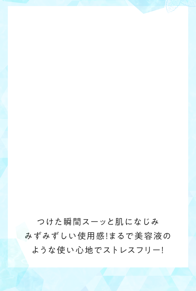 つけた瞬間スーッと肌になじみみずみずしい使用感！まるで美容液のような使い心地でストレスフリー！