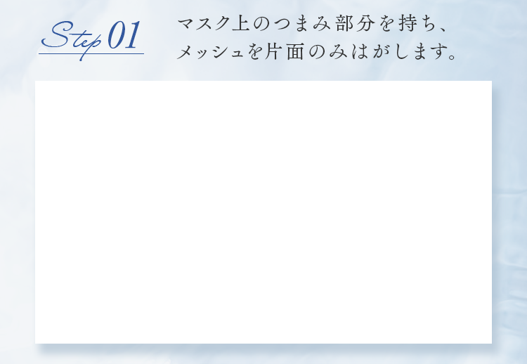 step01 マスク上のつまみ部分を持ち、メッシュを片面のみはがします。