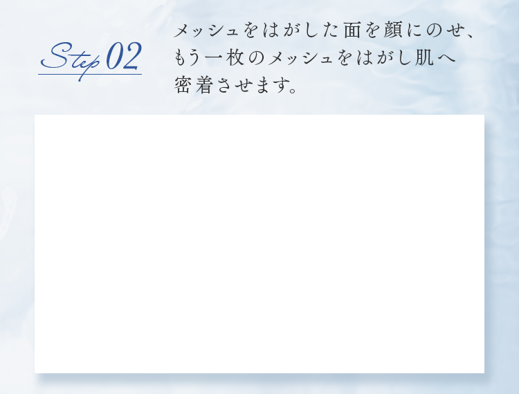 step02 メッシュをはがした面を顔にのせ、もう一枚のメッシュをはがし肌へ密着させます。