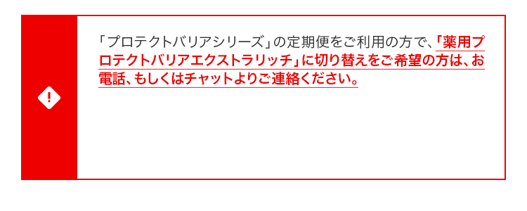 「プロテクトバリアシリーズ」の定期便をご利⽤の⽅で、「薬⽤プロテクトバリアエクストラリッチ」に切り替えをご希望の⽅は、お電話、もしくはチャットよりご連絡ください。