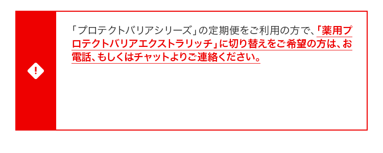 『薬用クリアエステヴェールEX』、『薬用プロテクトバリアエクストラリッチ』両方を初回定期特別価格にてご購入希望の方は、必ずお電話、もしくはチャットよりお問い合わせください。