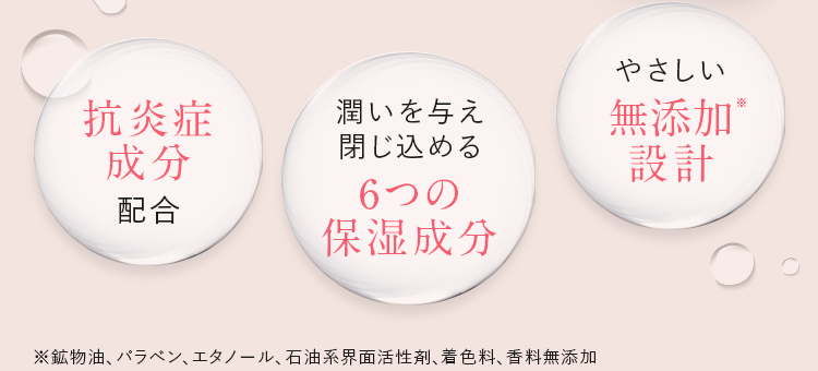 抗炎症成分配合/潤いを与え閉じ込める6つの保湿成分/やさしい無添加※設計 | ※鉱物油、パラベン、エタノール、石油系界面活性剤、着色料、香料無添加