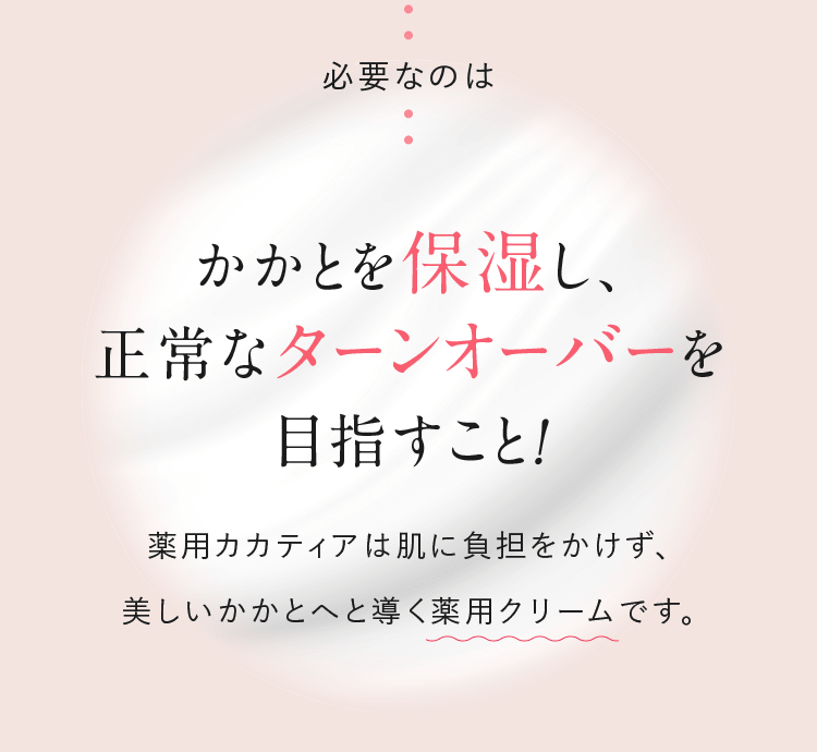 必要なのはかかとを保湿し、正常なターンオーバーを目指すこと！ 薬用カカティアは肌に負担をかけず、美しいかかとへと導く薬用クリームです。