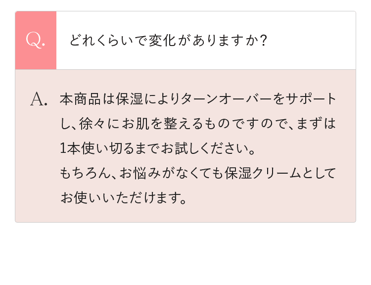 Q.どれくらいで変化がありますか？ A.本商品は保湿によりターンオーバーをサポートし、徐々にお肌を整えるものですので、まずは1本使い切るまでお試しください。もちろん、お悩みがなくても保湿クリームとしてお使いいただけます。