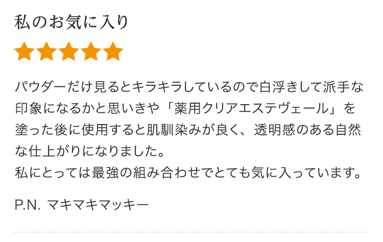 私のお気に入り パウダーだけ見るとキラキラしているので白浮きして派手な印象になるかと思いきや「薬用クリアエステヴェール」を塗った後に使用すると肌馴染みが良く、透明感のある自然な仕上がりになりました。私にとっては最強の組み合わせでとても気に入っています。P.N. マキマキマッキー