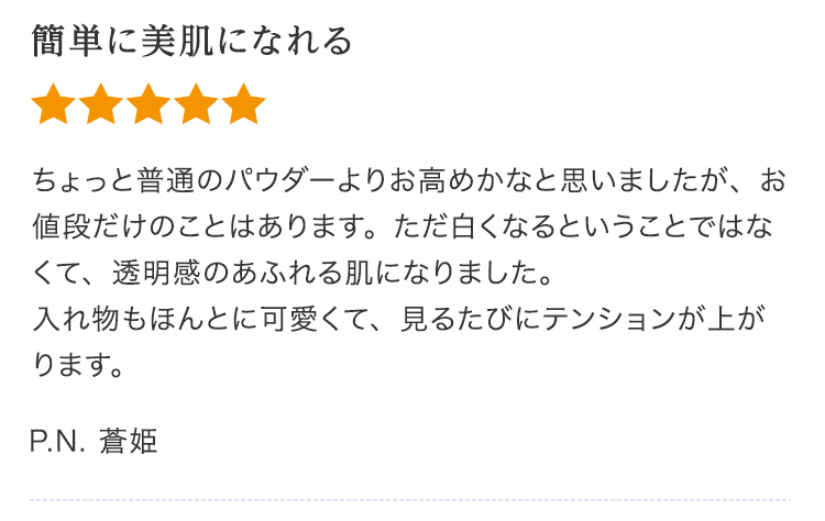 簡単に美肌になれる ちょっと普通のパウダーよりお高めかなと思いましたが、お値段だけのことはあります。ただ白くなるということではなくて、透明感のあふれる肌になりました。入れ物もほんとに可愛くて、見るたびにテンションが上がります。P.N. 蒼姫