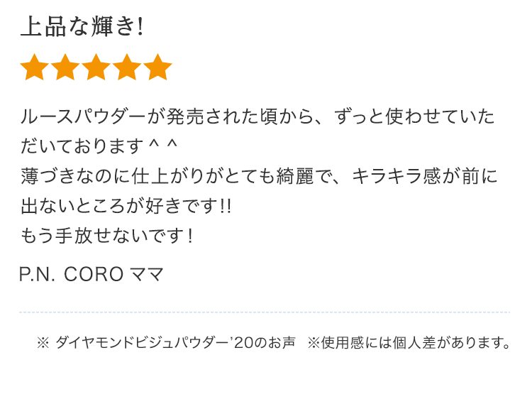 上品な輝き！ルースパウダーが発売された頃から、ずっと使わせていただいております 薄づきなのに仕上がりがとても綺麗で、キラキラ感が前に出ないところが好きです‼︎もう手放せないです！P.N. COROママ※ ダイヤモンドビジュパウダー’20のお声  ※使⽤感には個⼈差があります。