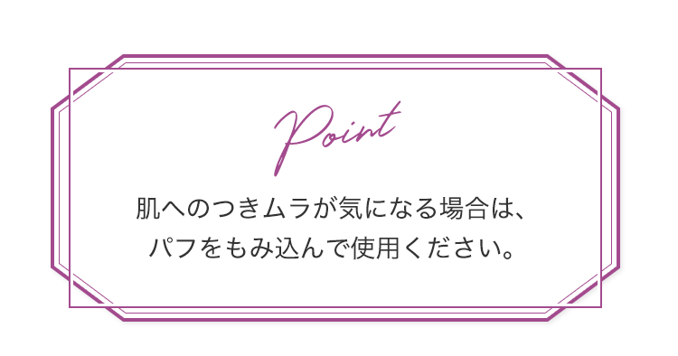 Point 肌へのつきムラが気になる場合は、パフをもみ込んで使用ください。