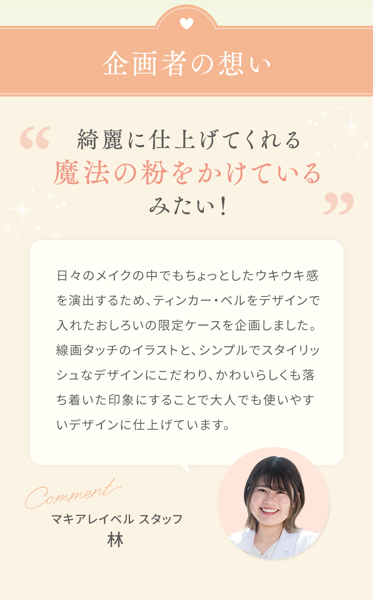 企画者の想い 綺麗に仕上げてくれる魔法の粉をかけているみたい！日々のメイクの中でもちょっとしたウキウキ感を演出するため、ティンカー・ベルをデザインで入れたおしろいの限定ケースを企画しました。線画タッチのイラストと、シンプルでスタイリッシュなデザインにこだわり、かわいらしくも落ち着いた印象にすることで大人でも使いやすいデザインに仕上げています。マキアレイベル スタッフ林